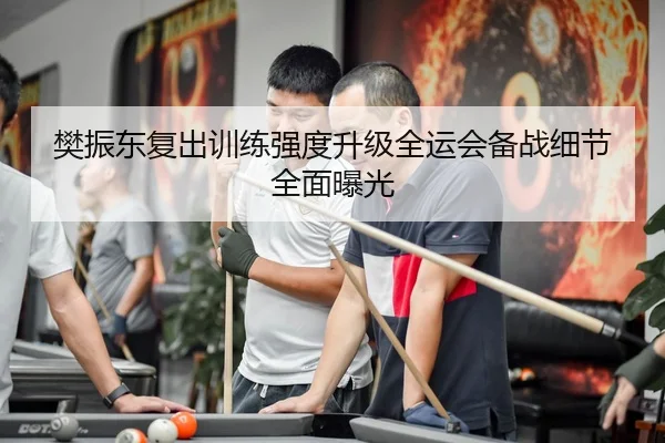 樊振东复出训练强度升级全运会备战细节全面曝光
