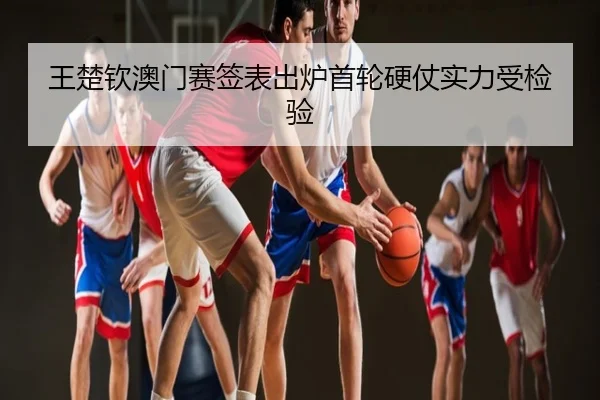 王楚钦澳门赛签表出炉首轮硬仗实力受检验
