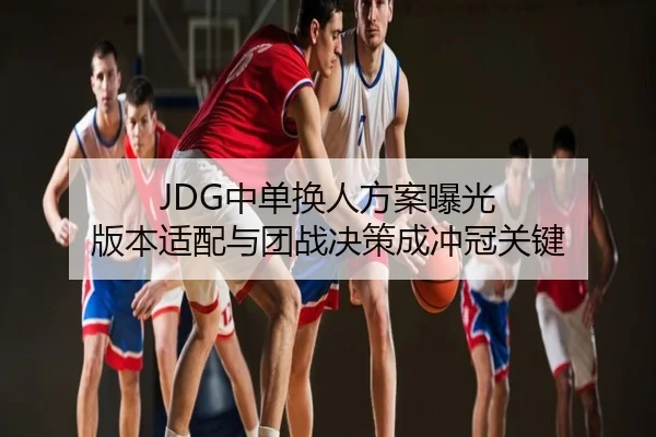 JDG中单换人方案曝光 版本适配与团战决策成冲冠关键