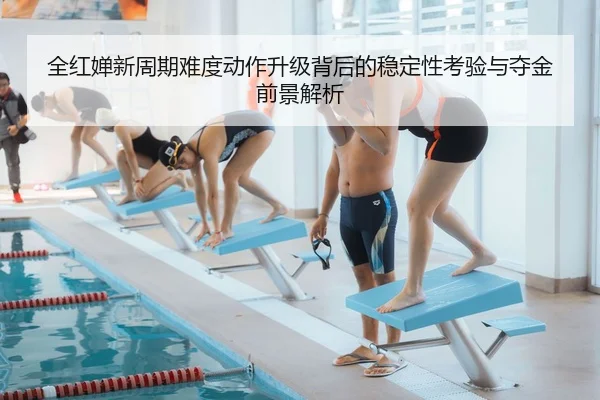 全红婵新周期难度动作升级背后的稳定性考验与夺金前景解析