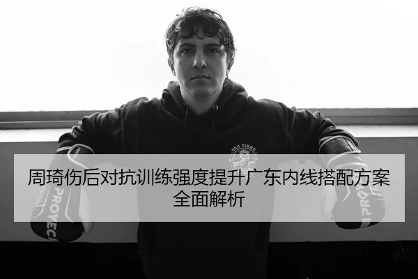 周琦伤后对抗训练强度提升广东内线搭配方案全面解析
